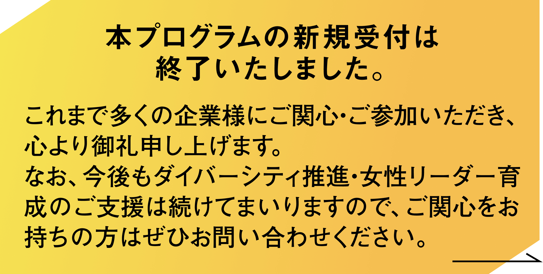 本プログラムの新規受付は終了いたしました。これまで多くの企業様にご関心・ご参加いただき、心より御礼申し上げます。なお、今後もダイバーシティ推進・女性リーダー育成のご支援は続けてまいりますので、ご関心をお持ちの方はぜひお問い合わせください。